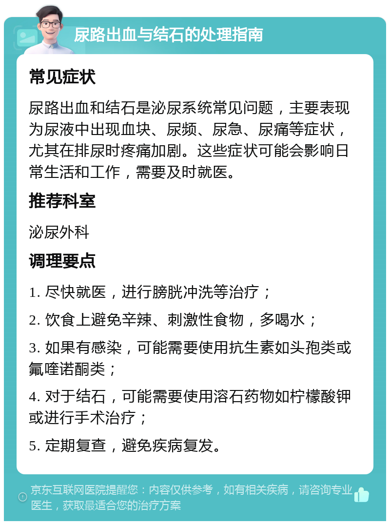 尿路出血与结石的处理指南 常见症状 尿路出血和结石是泌尿系统常见问题，主要表现为尿液中出现血块、尿频、尿急、尿痛等症状，尤其在排尿时疼痛加剧。这些症状可能会影响日常生活和工作，需要及时就医。 推荐科室 泌尿外科 调理要点 1. 尽快就医，进行膀胱冲洗等治疗； 2. 饮食上避免辛辣、刺激性食物，多喝水； 3. 如果有感染，可能需要使用抗生素如头孢类或氟喹诺酮类； 4. 对于结石，可能需要使用溶石药物如柠檬酸钾或进行手术治疗； 5. 定期复查，避免疾病复发。