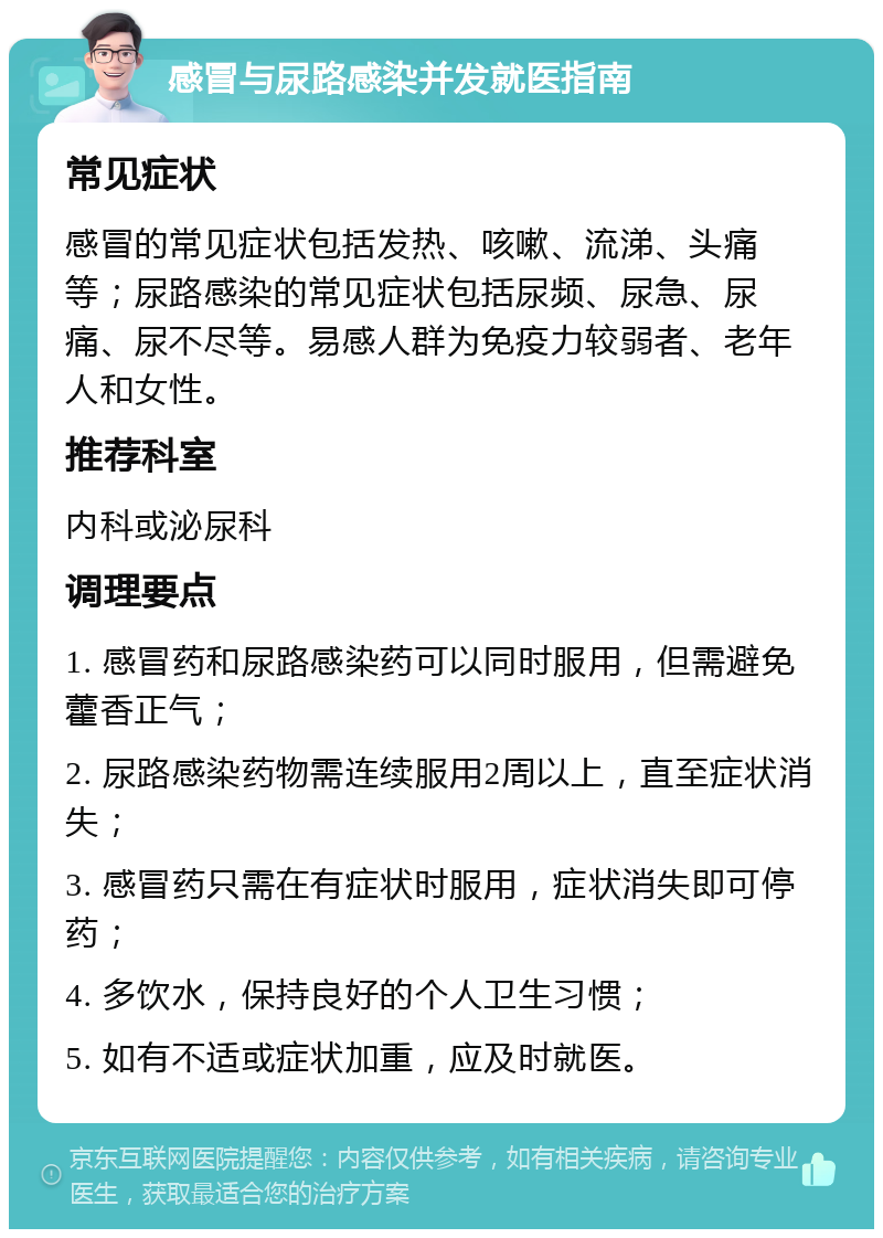 感冒与尿路感染并发就医指南 常见症状 感冒的常见症状包括发热、咳嗽、流涕、头痛等；尿路感染的常见症状包括尿频、尿急、尿痛、尿不尽等。易感人群为免疫力较弱者、老年人和女性。 推荐科室 内科或泌尿科 调理要点 1. 感冒药和尿路感染药可以同时服用，但需避免藿香正气； 2. 尿路感染药物需连续服用2周以上，直至症状消失； 3. 感冒药只需在有症状时服用，症状消失即可停药； 4. 多饮水，保持良好的个人卫生习惯； 5. 如有不适或症状加重，应及时就医。