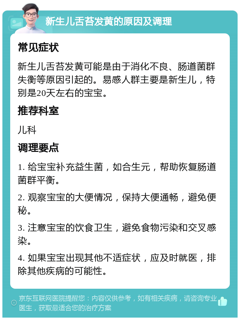 新生儿舌苔发黄的原因及调理 常见症状 新生儿舌苔发黄可能是由于消化不良、肠道菌群失衡等原因引起的。易感人群主要是新生儿，特别是20天左右的宝宝。 推荐科室 儿科 调理要点 1. 给宝宝补充益生菌，如合生元，帮助恢复肠道菌群平衡。 2. 观察宝宝的大便情况，保持大便通畅，避免便秘。 3. 注意宝宝的饮食卫生，避免食物污染和交叉感染。 4. 如果宝宝出现其他不适症状，应及时就医，排除其他疾病的可能性。