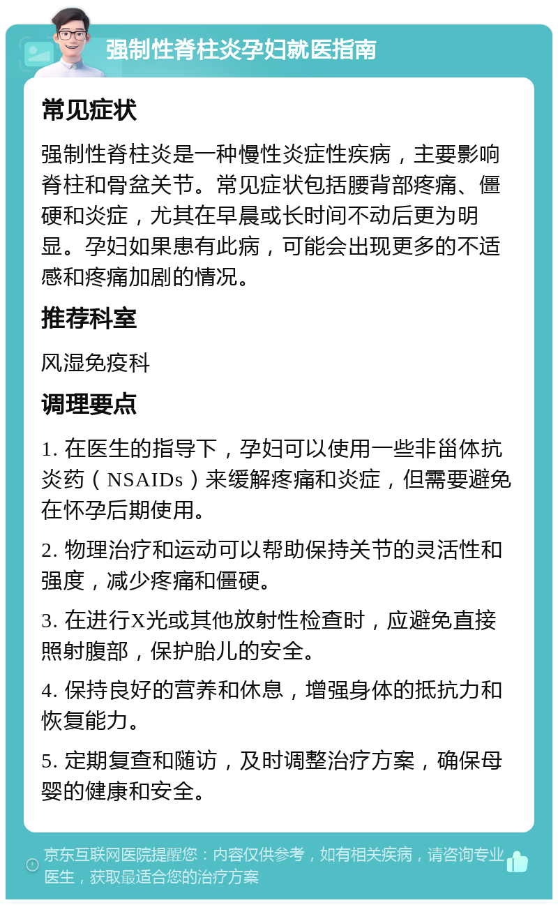 强制性脊柱炎孕妇就医指南 常见症状 强制性脊柱炎是一种慢性炎症性疾病，主要影响脊柱和骨盆关节。常见症状包括腰背部疼痛、僵硬和炎症，尤其在早晨或长时间不动后更为明显。孕妇如果患有此病，可能会出现更多的不适感和疼痛加剧的情况。 推荐科室 风湿免疫科 调理要点 1. 在医生的指导下，孕妇可以使用一些非甾体抗炎药（NSAIDs）来缓解疼痛和炎症，但需要避免在怀孕后期使用。 2. 物理治疗和运动可以帮助保持关节的灵活性和强度，减少疼痛和僵硬。 3. 在进行X光或其他放射性检查时，应避免直接照射腹部，保护胎儿的安全。 4. 保持良好的营养和休息，增强身体的抵抗力和恢复能力。 5. 定期复查和随访，及时调整治疗方案，确保母婴的健康和安全。