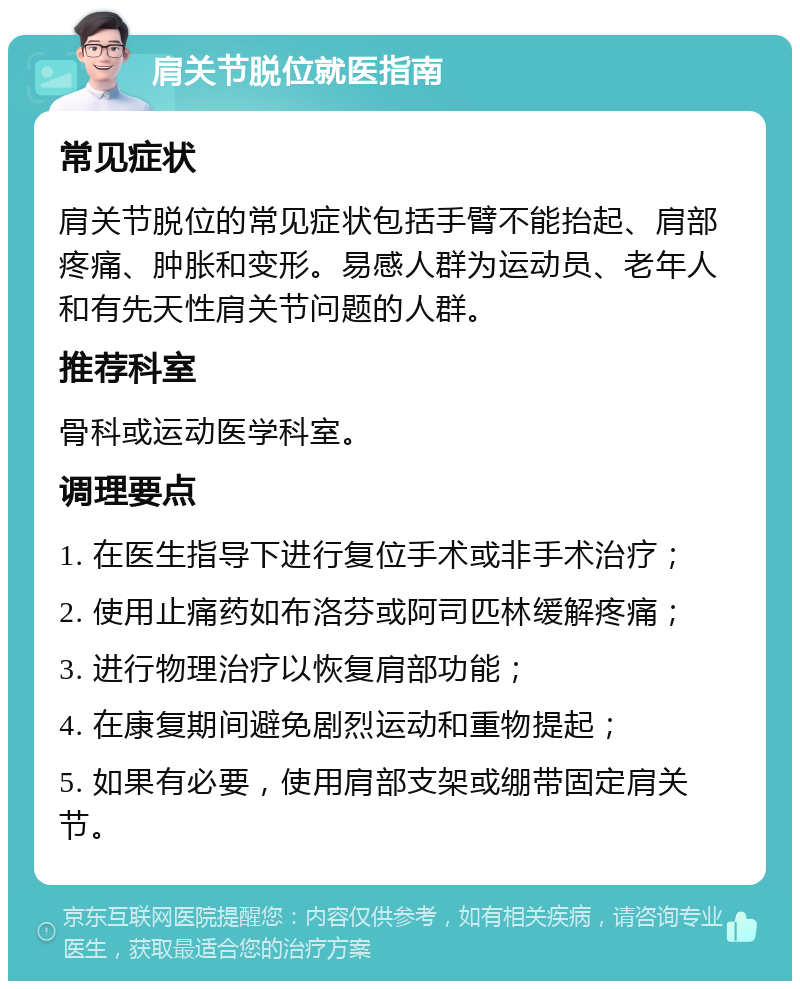 肩关节脱位就医指南 常见症状 肩关节脱位的常见症状包括手臂不能抬起、肩部疼痛、肿胀和变形。易感人群为运动员、老年人和有先天性肩关节问题的人群。 推荐科室 骨科或运动医学科室。 调理要点 1. 在医生指导下进行复位手术或非手术治疗； 2. 使用止痛药如布洛芬或阿司匹林缓解疼痛； 3. 进行物理治疗以恢复肩部功能； 4. 在康复期间避免剧烈运动和重物提起； 5. 如果有必要，使用肩部支架或绷带固定肩关节。