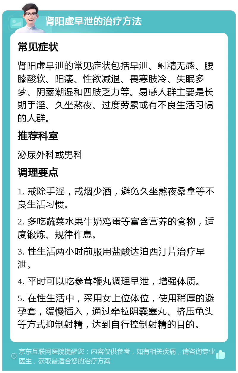 肾阳虚早泄的治疗方法 常见症状 肾阳虚早泄的常见症状包括早泄、射精无感、腰膝酸软、阳痿、性欲减退、畏寒肢冷、失眠多梦、阴囊潮湿和四肢乏力等。易感人群主要是长期手淫、久坐熬夜、过度劳累或有不良生活习惯的人群。 推荐科室 泌尿外科或男科 调理要点 1. 戒除手淫，戒烟少酒，避免久坐熬夜桑拿等不良生活习惯。 2. 多吃蔬菜水果牛奶鸡蛋等富含营养的食物，适度锻炼、规律作息。 3. 性生活两小时前服用盐酸达泊西汀片治疗早泄。 4. 平时可以吃参茸鞭丸调理早泄，增强体质。 5. 在性生活中，采用女上位体位，使用稍厚的避孕套，缓慢插入，通过牵拉阴囊睾丸、挤压龟头等方式抑制射精，达到自行控制射精的目的。