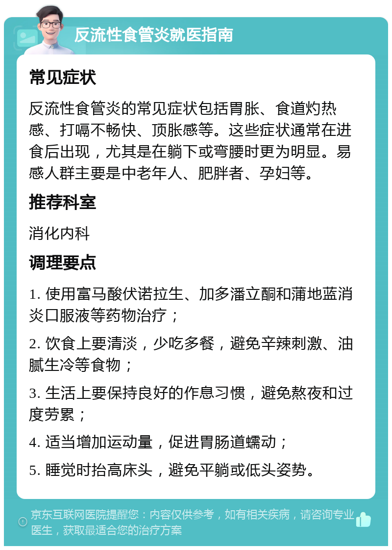 反流性食管炎就医指南 常见症状 反流性食管炎的常见症状包括胃胀、食道灼热感、打嗝不畅快、顶胀感等。这些症状通常在进食后出现，尤其是在躺下或弯腰时更为明显。易感人群主要是中老年人、肥胖者、孕妇等。 推荐科室 消化内科 调理要点 1. 使用富马酸伏诺拉生、加多潘立酮和蒲地蓝消炎口服液等药物治疗； 2. 饮食上要清淡，少吃多餐，避免辛辣刺激、油腻生冷等食物； 3. 生活上要保持良好的作息习惯，避免熬夜和过度劳累； 4. 适当增加运动量，促进胃肠道蠕动； 5. 睡觉时抬高床头，避免平躺或低头姿势。