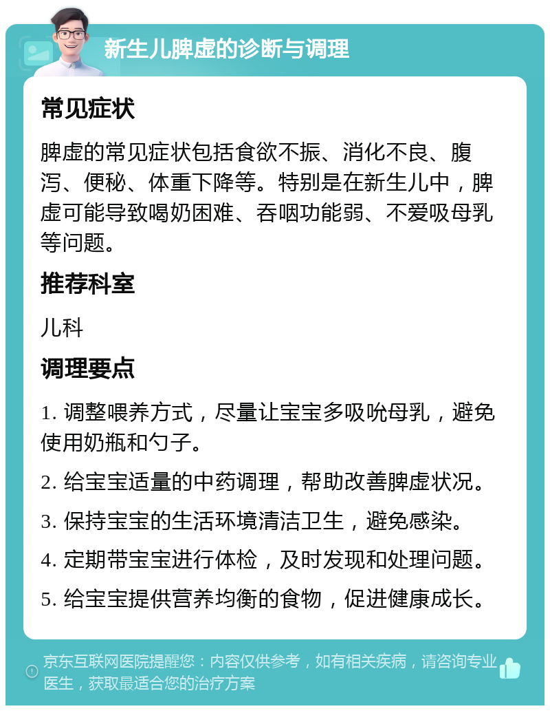 新生儿脾虚的诊断与调理 常见症状 脾虚的常见症状包括食欲不振、消化不良、腹泻、便秘、体重下降等。特别是在新生儿中，脾虚可能导致喝奶困难、吞咽功能弱、不爱吸母乳等问题。 推荐科室 儿科 调理要点 1. 调整喂养方式，尽量让宝宝多吸吮母乳，避免使用奶瓶和勺子。 2. 给宝宝适量的中药调理，帮助改善脾虚状况。 3. 保持宝宝的生活环境清洁卫生，避免感染。 4. 定期带宝宝进行体检，及时发现和处理问题。 5. 给宝宝提供营养均衡的食物，促进健康成长。