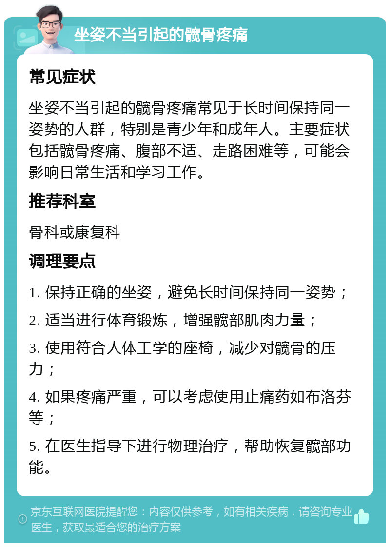 坐姿不当引起的髋骨疼痛 常见症状 坐姿不当引起的髋骨疼痛常见于长时间保持同一姿势的人群，特别是青少年和成年人。主要症状包括髋骨疼痛、腹部不适、走路困难等，可能会影响日常生活和学习工作。 推荐科室 骨科或康复科 调理要点 1. 保持正确的坐姿，避免长时间保持同一姿势； 2. 适当进行体育锻炼，增强髋部肌肉力量； 3. 使用符合人体工学的座椅，减少对髋骨的压力； 4. 如果疼痛严重，可以考虑使用止痛药如布洛芬等； 5. 在医生指导下进行物理治疗，帮助恢复髋部功能。