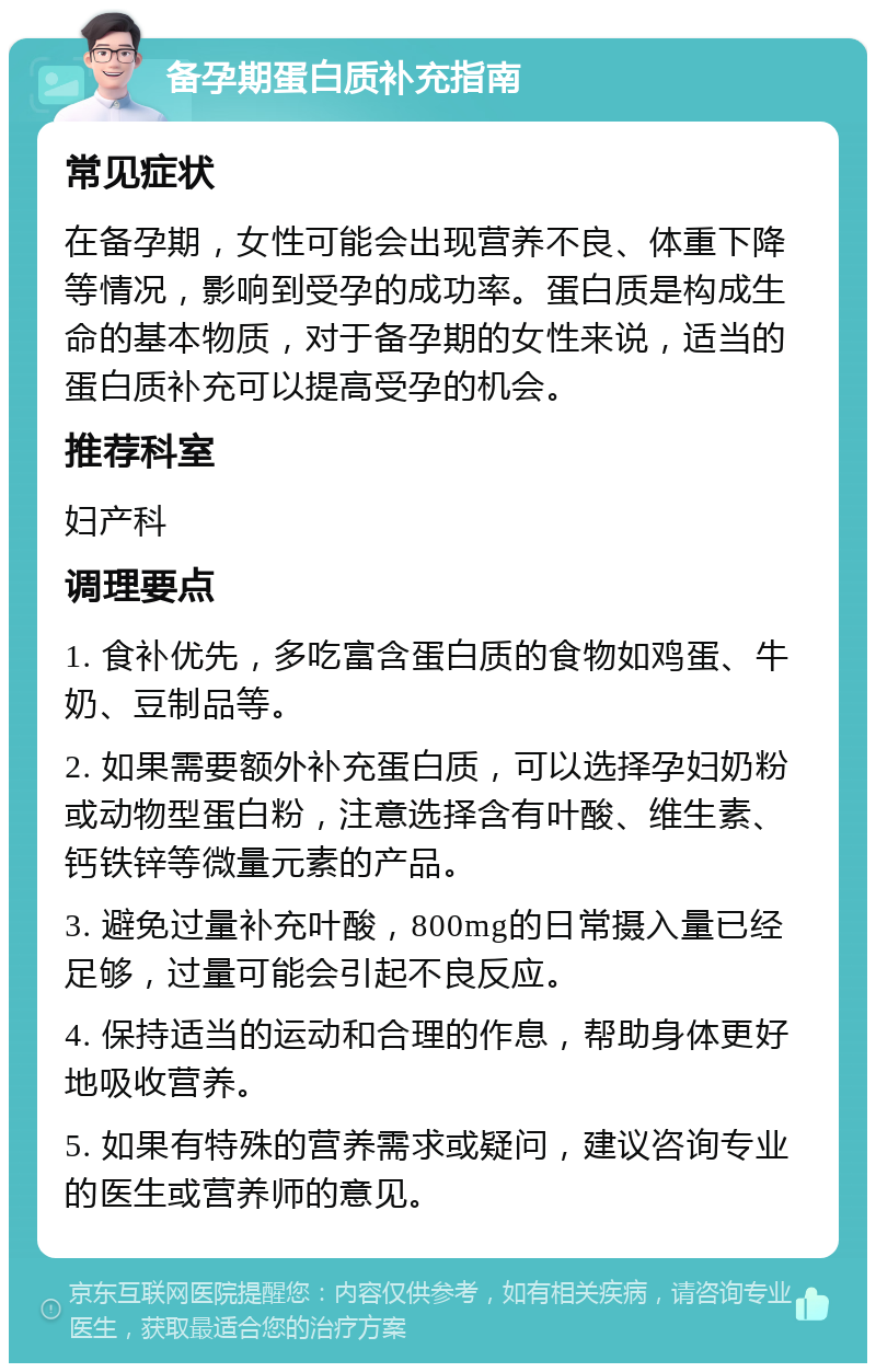 备孕期蛋白质补充指南 常见症状 在备孕期，女性可能会出现营养不良、体重下降等情况，影响到受孕的成功率。蛋白质是构成生命的基本物质，对于备孕期的女性来说，适当的蛋白质补充可以提高受孕的机会。 推荐科室 妇产科 调理要点 1. 食补优先，多吃富含蛋白质的食物如鸡蛋、牛奶、豆制品等。 2. 如果需要额外补充蛋白质，可以选择孕妇奶粉或动物型蛋白粉，注意选择含有叶酸、维生素、钙铁锌等微量元素的产品。 3. 避免过量补充叶酸，800mg的日常摄入量已经足够，过量可能会引起不良反应。 4. 保持适当的运动和合理的作息，帮助身体更好地吸收营养。 5. 如果有特殊的营养需求或疑问，建议咨询专业的医生或营养师的意见。