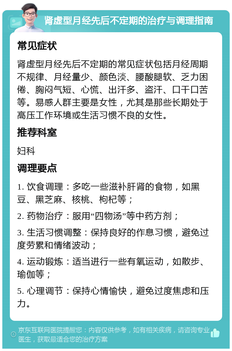 肾虚型月经先后不定期的治疗与调理指南 常见症状 肾虚型月经先后不定期的常见症状包括月经周期不规律、月经量少、颜色淡、腰酸腿软、乏力困倦、胸闷气短、心慌、出汗多、盗汗、口干口苦等。易感人群主要是女性，尤其是那些长期处于高压工作环境或生活习惯不良的女性。 推荐科室 妇科 调理要点 1. 饮食调理：多吃一些滋补肝肾的食物，如黑豆、黑芝麻、核桃、枸杞等； 2. 药物治疗：服用“四物汤”等中药方剂； 3. 生活习惯调整：保持良好的作息习惯，避免过度劳累和情绪波动； 4. 运动锻炼：适当进行一些有氧运动，如散步、瑜伽等； 5. 心理调节：保持心情愉快，避免过度焦虑和压力。