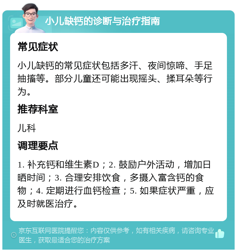 小儿缺钙的诊断与治疗指南 常见症状 小儿缺钙的常见症状包括多汗、夜间惊啼、手足抽搐等。部分儿童还可能出现摇头、揉耳朵等行为。 推荐科室 儿科 调理要点 1. 补充钙和维生素D；2. 鼓励户外活动，增加日晒时间；3. 合理安排饮食，多摄入富含钙的食物；4. 定期进行血钙检查；5. 如果症状严重，应及时就医治疗。