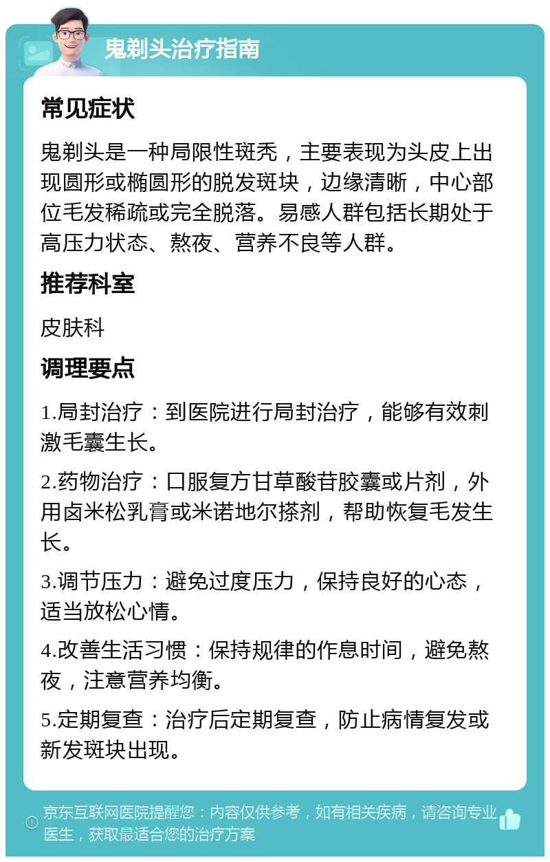 鬼剃头治疗指南 常见症状 鬼剃头是一种局限性斑秃，主要表现为头皮上出现圆形或椭圆形的脱发斑块，边缘清晰，中心部位毛发稀疏或完全脱落。易感人群包括长期处于高压力状态、熬夜、营养不良等人群。 推荐科室 皮肤科 调理要点 1.局封治疗：到医院进行局封治疗，能够有效刺激毛囊生长。 2.药物治疗：口服复方甘草酸苷胶囊或片剂，外用卤米松乳膏或米诺地尔搽剂，帮助恢复毛发生长。 3.调节压力：避免过度压力，保持良好的心态，适当放松心情。 4.改善生活习惯：保持规律的作息时间，避免熬夜，注意营养均衡。 5.定期复查：治疗后定期复查，防止病情复发或新发斑块出现。