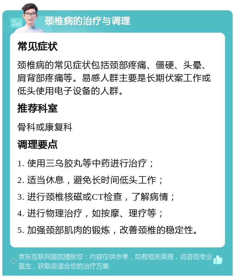 颈椎病的治疗与调理 常见症状 颈椎病的常见症状包括颈部疼痛、僵硬、头晕、肩背部疼痛等。易感人群主要是长期伏案工作或低头使用电子设备的人群。 推荐科室 骨科或康复科 调理要点 1. 使用三乌胶丸等中药进行治疗； 2. 适当休息，避免长时间低头工作； 3. 进行颈椎核磁或CT检查，了解病情； 4. 进行物理治疗，如按摩、理疗等； 5. 加强颈部肌肉的锻炼，改善颈椎的稳定性。