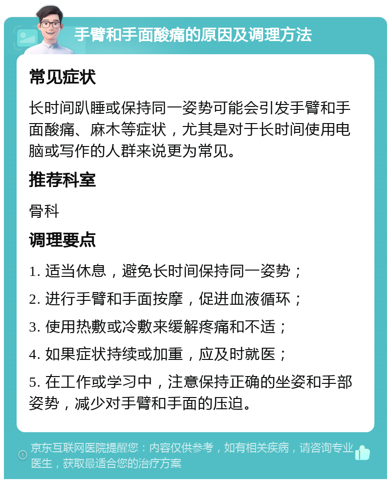 手臂和手面酸痛的原因及调理方法 常见症状 长时间趴睡或保持同一姿势可能会引发手臂和手面酸痛、麻木等症状，尤其是对于长时间使用电脑或写作的人群来说更为常见。 推荐科室 骨科 调理要点 1. 适当休息，避免长时间保持同一姿势； 2. 进行手臂和手面按摩，促进血液循环； 3. 使用热敷或冷敷来缓解疼痛和不适； 4. 如果症状持续或加重，应及时就医； 5. 在工作或学习中，注意保持正确的坐姿和手部姿势，减少对手臂和手面的压迫。