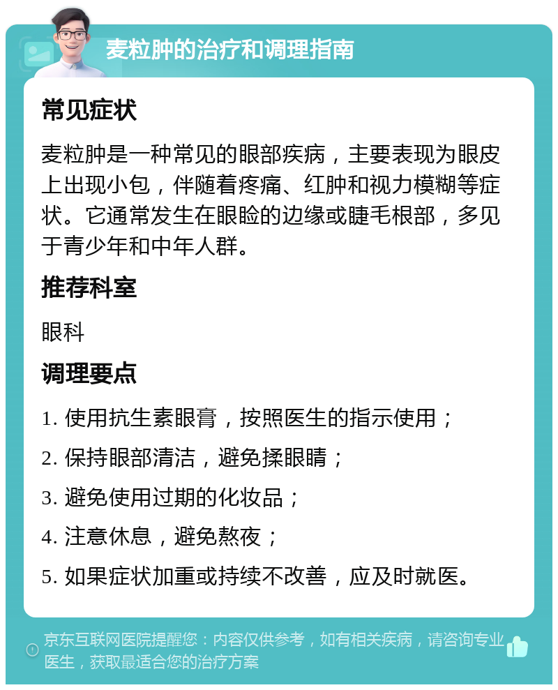 麦粒肿的治疗和调理指南 常见症状 麦粒肿是一种常见的眼部疾病，主要表现为眼皮上出现小包，伴随着疼痛、红肿和视力模糊等症状。它通常发生在眼睑的边缘或睫毛根部，多见于青少年和中年人群。 推荐科室 眼科 调理要点 1. 使用抗生素眼膏，按照医生的指示使用； 2. 保持眼部清洁，避免揉眼睛； 3. 避免使用过期的化妆品； 4. 注意休息，避免熬夜； 5. 如果症状加重或持续不改善，应及时就医。