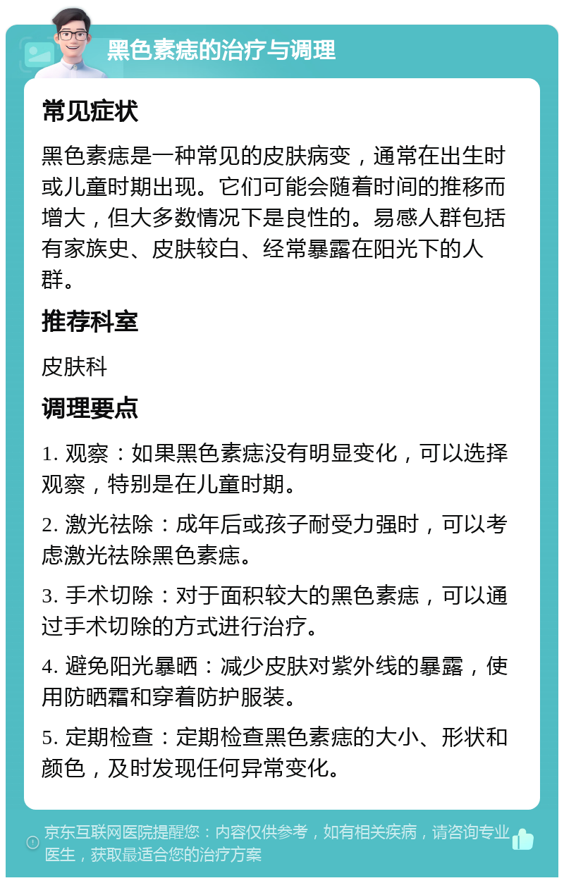 黑色素痣的治疗与调理 常见症状 黑色素痣是一种常见的皮肤病变，通常在出生时或儿童时期出现。它们可能会随着时间的推移而增大，但大多数情况下是良性的。易感人群包括有家族史、皮肤较白、经常暴露在阳光下的人群。 推荐科室 皮肤科 调理要点 1. 观察：如果黑色素痣没有明显变化，可以选择观察，特别是在儿童时期。 2. 激光祛除：成年后或孩子耐受力强时，可以考虑激光祛除黑色素痣。 3. 手术切除：对于面积较大的黑色素痣，可以通过手术切除的方式进行治疗。 4. 避免阳光暴晒：减少皮肤对紫外线的暴露，使用防晒霜和穿着防护服装。 5. 定期检查：定期检查黑色素痣的大小、形状和颜色，及时发现任何异常变化。