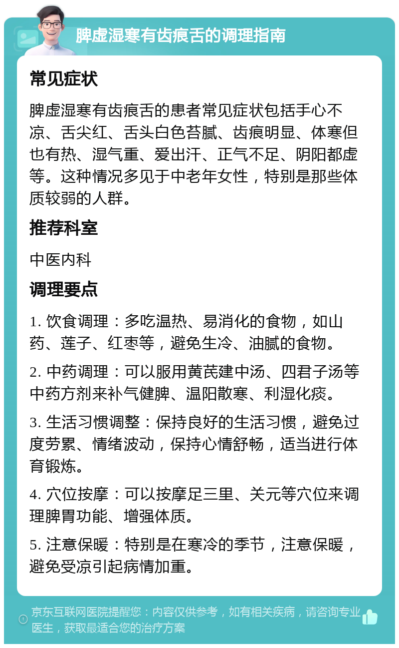 脾虚湿寒有齿痕舌的调理指南 常见症状 脾虚湿寒有齿痕舌的患者常见症状包括手心不凉、舌尖红、舌头白色苔腻、齿痕明显、体寒但也有热、湿气重、爱出汗、正气不足、阴阳都虚等。这种情况多见于中老年女性，特别是那些体质较弱的人群。 推荐科室 中医内科 调理要点 1. 饮食调理：多吃温热、易消化的食物，如山药、莲子、红枣等，避免生冷、油腻的食物。 2. 中药调理：可以服用黄芪建中汤、四君子汤等中药方剂来补气健脾、温阳散寒、利湿化痰。 3. 生活习惯调整：保持良好的生活习惯，避免过度劳累、情绪波动，保持心情舒畅，适当进行体育锻炼。 4. 穴位按摩：可以按摩足三里、关元等穴位来调理脾胃功能、增强体质。 5. 注意保暖：特别是在寒冷的季节，注意保暖，避免受凉引起病情加重。