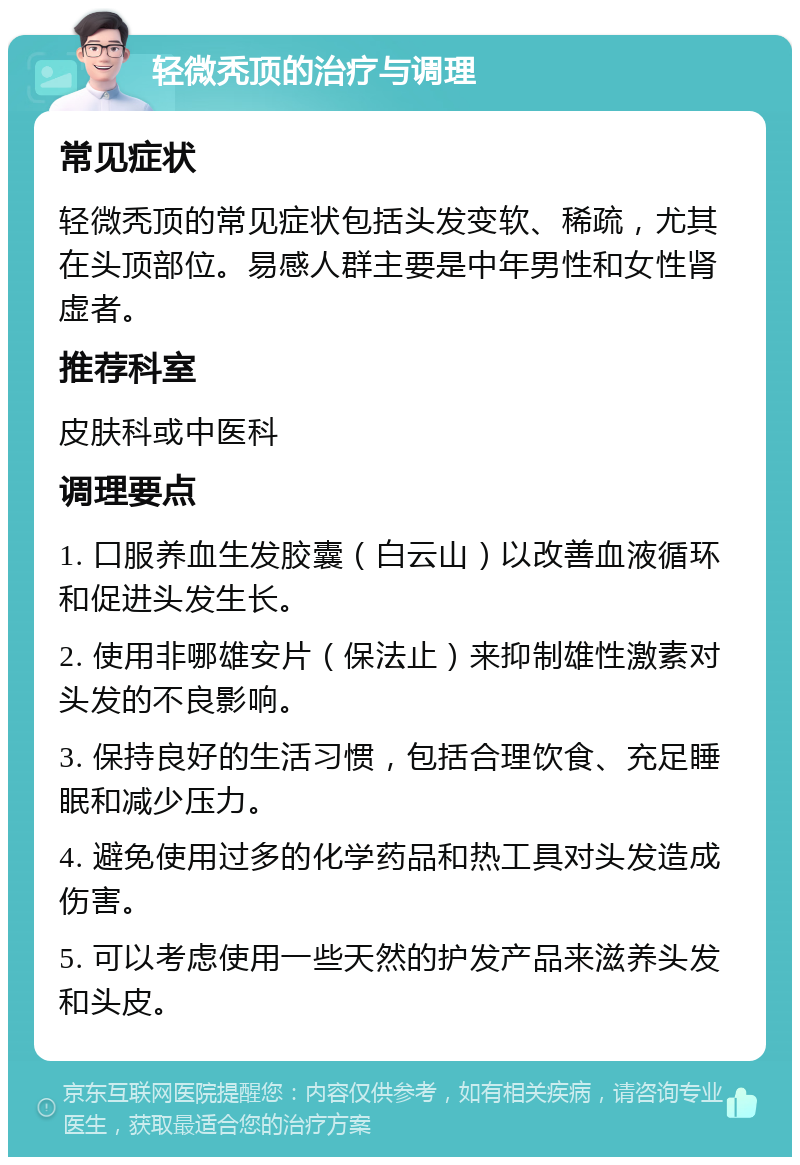 轻微秃顶的治疗与调理 常见症状 轻微秃顶的常见症状包括头发变软、稀疏，尤其在头顶部位。易感人群主要是中年男性和女性肾虚者。 推荐科室 皮肤科或中医科 调理要点 1. 口服养血生发胶囊（白云山）以改善血液循环和促进头发生长。 2. 使用非哪雄安片（保法止）来抑制雄性激素对头发的不良影响。 3. 保持良好的生活习惯，包括合理饮食、充足睡眠和减少压力。 4. 避免使用过多的化学药品和热工具对头发造成伤害。 5. 可以考虑使用一些天然的护发产品来滋养头发和头皮。