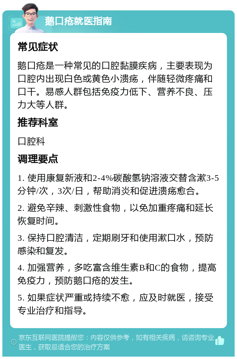 鹅口疮就医指南 常见症状 鹅口疮是一种常见的口腔黏膜疾病，主要表现为口腔内出现白色或黄色小溃疡，伴随轻微疼痛和口干。易感人群包括免疫力低下、营养不良、压力大等人群。 推荐科室 口腔科 调理要点 1. 使用康复新液和2-4%碳酸氢钠溶液交替含漱3-5分钟/次，3次/日，帮助消炎和促进溃疡愈合。 2. 避免辛辣、刺激性食物，以免加重疼痛和延长恢复时间。 3. 保持口腔清洁，定期刷牙和使用漱口水，预防感染和复发。 4. 加强营养，多吃富含维生素B和C的食物，提高免疫力，预防鹅口疮的发生。 5. 如果症状严重或持续不愈，应及时就医，接受专业治疗和指导。