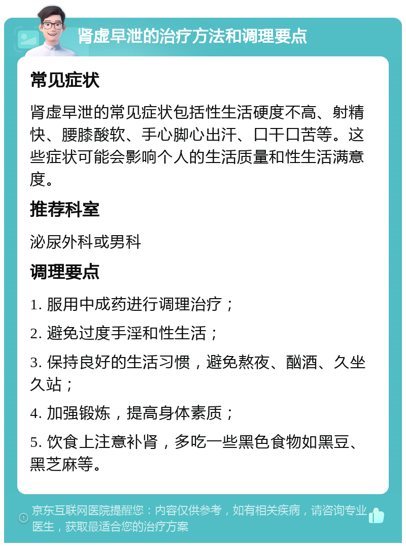 肾虚早泄的治疗方法和调理要点 常见症状 肾虚早泄的常见症状包括性生活硬度不高、射精快、腰膝酸软、手心脚心出汗、口干口苦等。这些症状可能会影响个人的生活质量和性生活满意度。 推荐科室 泌尿外科或男科 调理要点 1. 服用中成药进行调理治疗； 2. 避免过度手淫和性生活； 3. 保持良好的生活习惯，避免熬夜、酗酒、久坐久站； 4. 加强锻炼，提高身体素质； 5. 饮食上注意补肾，多吃一些黑色食物如黑豆、黑芝麻等。