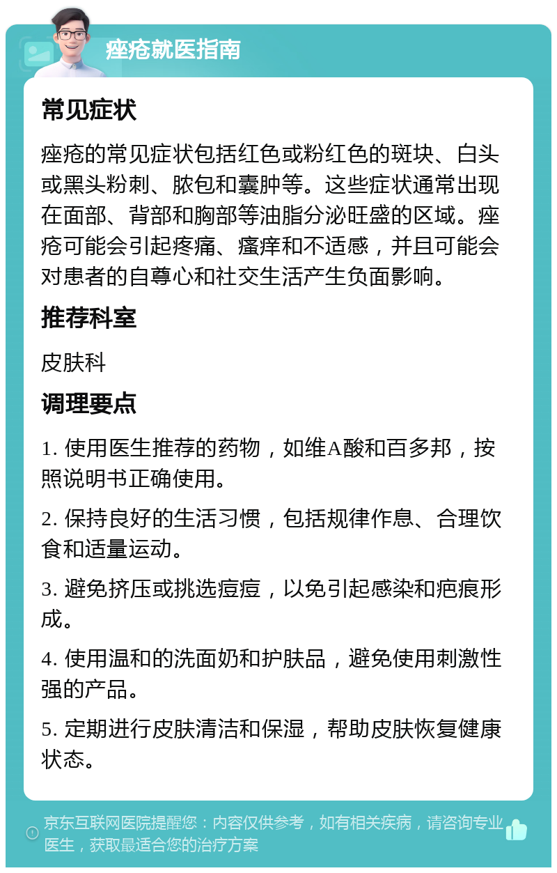 痤疮就医指南 常见症状 痤疮的常见症状包括红色或粉红色的斑块、白头或黑头粉刺、脓包和囊肿等。这些症状通常出现在面部、背部和胸部等油脂分泌旺盛的区域。痤疮可能会引起疼痛、瘙痒和不适感，并且可能会对患者的自尊心和社交生活产生负面影响。 推荐科室 皮肤科 调理要点 1. 使用医生推荐的药物，如维A酸和百多邦，按照说明书正确使用。 2. 保持良好的生活习惯，包括规律作息、合理饮食和适量运动。 3. 避免挤压或挑选痘痘，以免引起感染和疤痕形成。 4. 使用温和的洗面奶和护肤品，避免使用刺激性强的产品。 5. 定期进行皮肤清洁和保湿，帮助皮肤恢复健康状态。