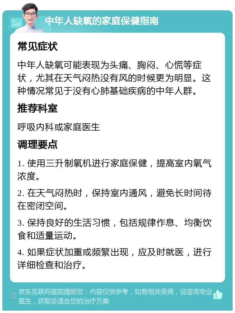 中年人缺氧的家庭保健指南 常见症状 中年人缺氧可能表现为头痛、胸闷、心慌等症状，尤其在天气闷热没有风的时候更为明显。这种情况常见于没有心肺基础疾病的中年人群。 推荐科室 呼吸内科或家庭医生 调理要点 1. 使用三升制氧机进行家庭保健，提高室内氧气浓度。 2. 在天气闷热时，保持室内通风，避免长时间待在密闭空间。 3. 保持良好的生活习惯，包括规律作息、均衡饮食和适量运动。 4. 如果症状加重或频繁出现，应及时就医，进行详细检查和治疗。