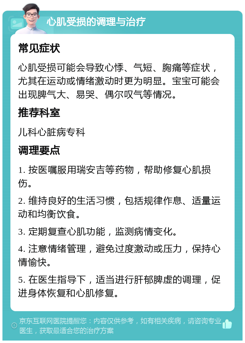 心肌受损的调理与治疗 常见症状 心肌受损可能会导致心悸、气短、胸痛等症状，尤其在运动或情绪激动时更为明显。宝宝可能会出现脾气大、易哭、偶尔叹气等情况。 推荐科室 儿科心脏病专科 调理要点 1. 按医嘱服用瑞安吉等药物，帮助修复心肌损伤。 2. 维持良好的生活习惯，包括规律作息、适量运动和均衡饮食。 3. 定期复查心肌功能，监测病情变化。 4. 注意情绪管理，避免过度激动或压力，保持心情愉快。 5. 在医生指导下，适当进行肝郁脾虚的调理，促进身体恢复和心肌修复。