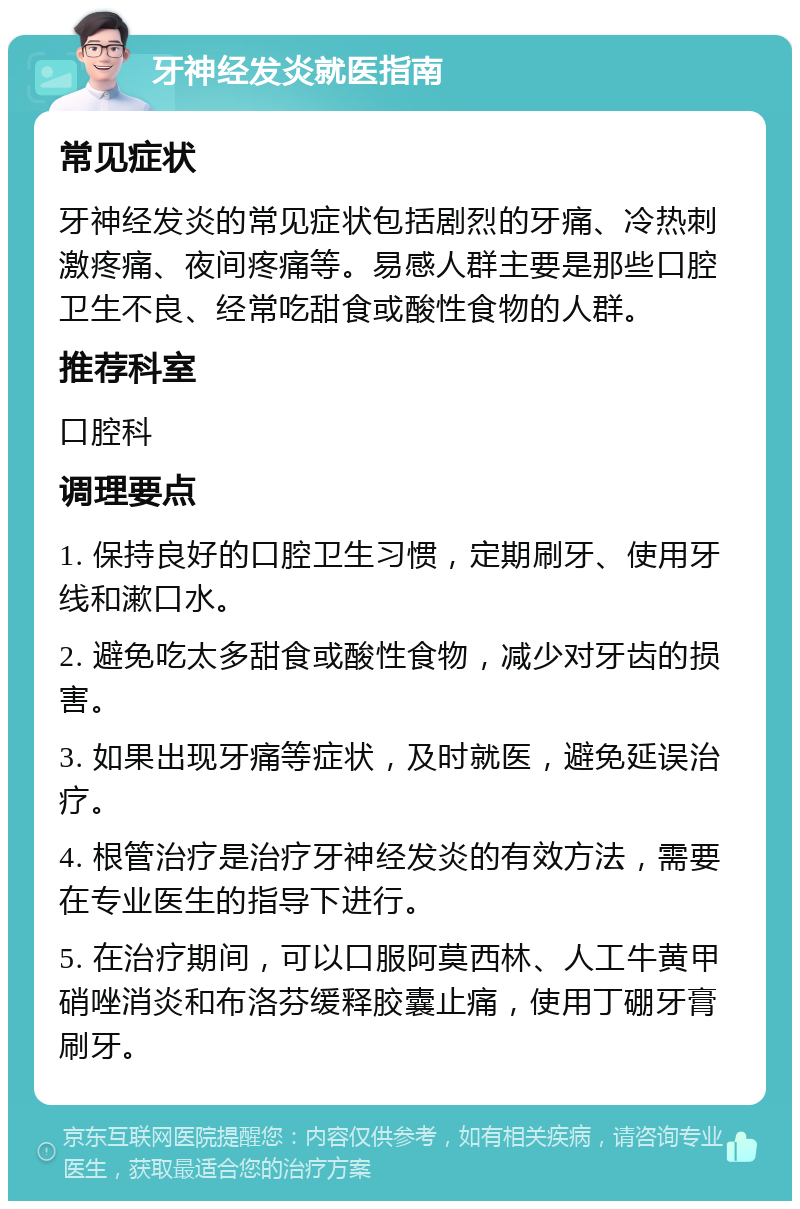 牙神经发炎就医指南 常见症状 牙神经发炎的常见症状包括剧烈的牙痛、冷热刺激疼痛、夜间疼痛等。易感人群主要是那些口腔卫生不良、经常吃甜食或酸性食物的人群。 推荐科室 口腔科 调理要点 1. 保持良好的口腔卫生习惯，定期刷牙、使用牙线和漱口水。 2. 避免吃太多甜食或酸性食物，减少对牙齿的损害。 3. 如果出现牙痛等症状，及时就医，避免延误治疗。 4. 根管治疗是治疗牙神经发炎的有效方法，需要在专业医生的指导下进行。 5. 在治疗期间，可以口服阿莫西林、人工牛黄甲硝唑消炎和布洛芬缓释胶囊止痛，使用丁硼牙膏刷牙。