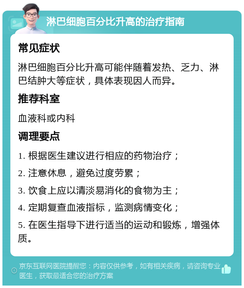 淋巴细胞百分比升高的治疗指南 常见症状 淋巴细胞百分比升高可能伴随着发热、乏力、淋巴结肿大等症状，具体表现因人而异。 推荐科室 血液科或内科 调理要点 1. 根据医生建议进行相应的药物治疗； 2. 注意休息，避免过度劳累； 3. 饮食上应以清淡易消化的食物为主； 4. 定期复查血液指标，监测病情变化； 5. 在医生指导下进行适当的运动和锻炼，增强体质。