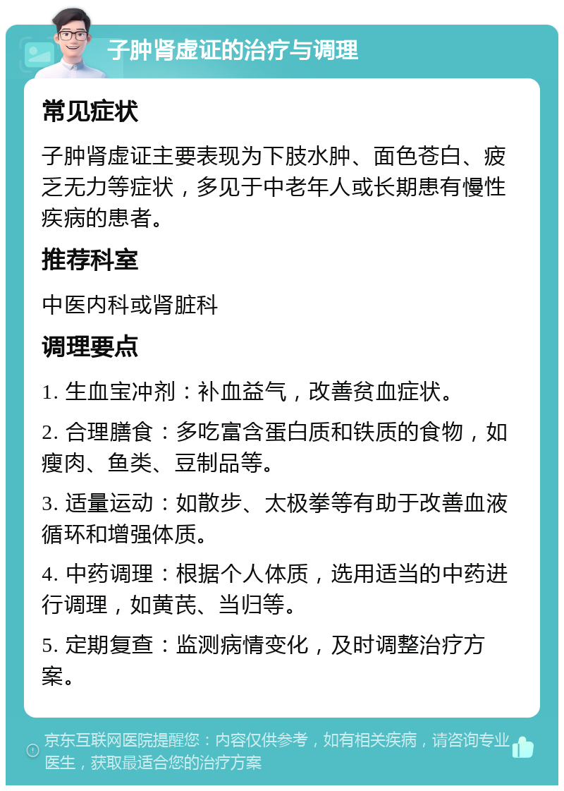 子肿肾虚证的治疗与调理 常见症状 子肿肾虚证主要表现为下肢水肿、面色苍白、疲乏无力等症状，多见于中老年人或长期患有慢性疾病的患者。 推荐科室 中医内科或肾脏科 调理要点 1. 生血宝冲剂：补血益气，改善贫血症状。 2. 合理膳食：多吃富含蛋白质和铁质的食物，如瘦肉、鱼类、豆制品等。 3. 适量运动：如散步、太极拳等有助于改善血液循环和增强体质。 4. 中药调理：根据个人体质，选用适当的中药进行调理，如黄芪、当归等。 5. 定期复查：监测病情变化，及时调整治疗方案。