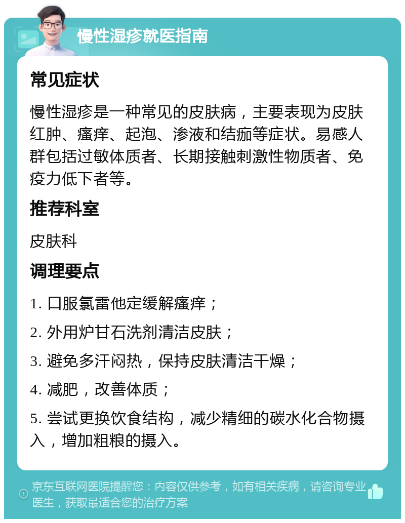 慢性湿疹就医指南 常见症状 慢性湿疹是一种常见的皮肤病，主要表现为皮肤红肿、瘙痒、起泡、渗液和结痂等症状。易感人群包括过敏体质者、长期接触刺激性物质者、免疫力低下者等。 推荐科室 皮肤科 调理要点 1. 口服氯雷他定缓解瘙痒； 2. 外用炉甘石洗剂清洁皮肤； 3. 避免多汗闷热，保持皮肤清洁干燥； 4. 减肥，改善体质； 5. 尝试更换饮食结构，减少精细的碳水化合物摄入，增加粗粮的摄入。