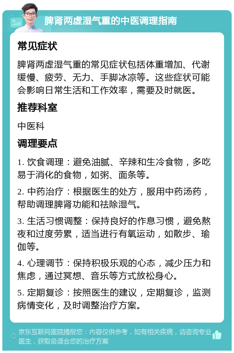 脾肾两虚湿气重的中医调理指南 常见症状 脾肾两虚湿气重的常见症状包括体重增加、代谢缓慢、疲劳、无力、手脚冰凉等。这些症状可能会影响日常生活和工作效率，需要及时就医。 推荐科室 中医科 调理要点 1. 饮食调理：避免油腻、辛辣和生冷食物，多吃易于消化的食物，如粥、面条等。 2. 中药治疗：根据医生的处方，服用中药汤药，帮助调理脾肾功能和祛除湿气。 3. 生活习惯调整：保持良好的作息习惯，避免熬夜和过度劳累，适当进行有氧运动，如散步、瑜伽等。 4. 心理调节：保持积极乐观的心态，减少压力和焦虑，通过冥想、音乐等方式放松身心。 5. 定期复诊：按照医生的建议，定期复诊，监测病情变化，及时调整治疗方案。