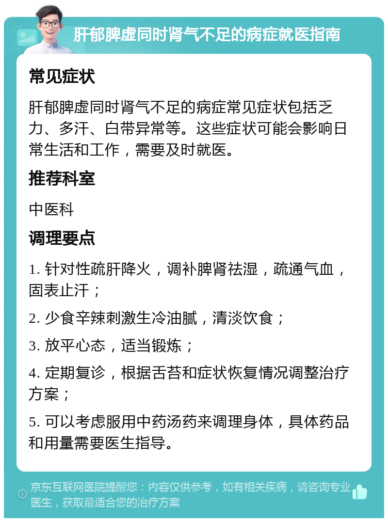 肝郁脾虚同时肾气不足的病症就医指南 常见症状 肝郁脾虚同时肾气不足的病症常见症状包括乏力、多汗、白带异常等。这些症状可能会影响日常生活和工作，需要及时就医。 推荐科室 中医科 调理要点 1. 针对性疏肝降火，调补脾肾祛湿，疏通气血，固表止汗； 2. 少食辛辣刺激生冷油腻，清淡饮食； 3. 放平心态，适当锻炼； 4. 定期复诊，根据舌苔和症状恢复情况调整治疗方案； 5. 可以考虑服用中药汤药来调理身体，具体药品和用量需要医生指导。