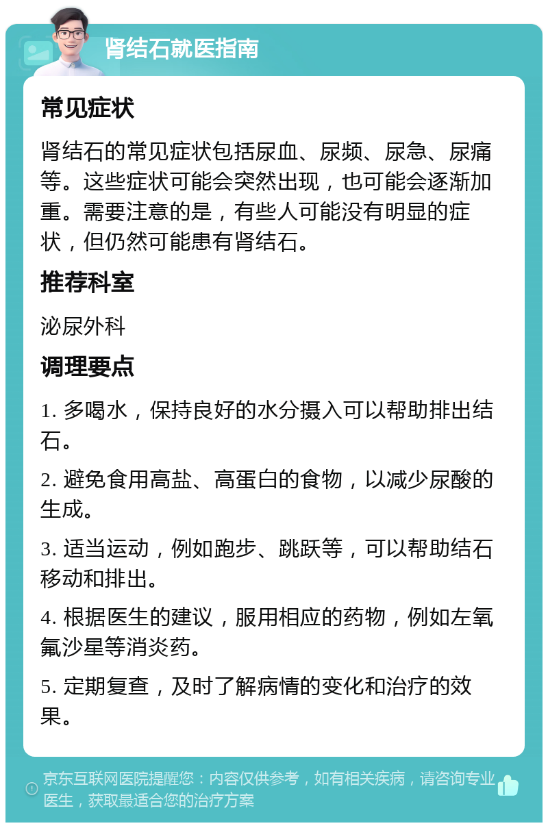 肾结石就医指南 常见症状 肾结石的常见症状包括尿血、尿频、尿急、尿痛等。这些症状可能会突然出现，也可能会逐渐加重。需要注意的是，有些人可能没有明显的症状，但仍然可能患有肾结石。 推荐科室 泌尿外科 调理要点 1. 多喝水，保持良好的水分摄入可以帮助排出结石。 2. 避免食用高盐、高蛋白的食物，以减少尿酸的生成。 3. 适当运动，例如跑步、跳跃等，可以帮助结石移动和排出。 4. 根据医生的建议，服用相应的药物，例如左氧氟沙星等消炎药。 5. 定期复查，及时了解病情的变化和治疗的效果。