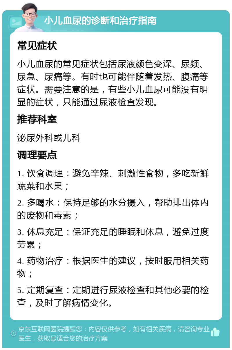 小儿血尿的诊断和治疗指南 常见症状 小儿血尿的常见症状包括尿液颜色变深、尿频、尿急、尿痛等。有时也可能伴随着发热、腹痛等症状。需要注意的是，有些小儿血尿可能没有明显的症状，只能通过尿液检查发现。 推荐科室 泌尿外科或儿科 调理要点 1. 饮食调理：避免辛辣、刺激性食物，多吃新鲜蔬菜和水果； 2. 多喝水：保持足够的水分摄入，帮助排出体内的废物和毒素； 3. 休息充足：保证充足的睡眠和休息，避免过度劳累； 4. 药物治疗：根据医生的建议，按时服用相关药物； 5. 定期复查：定期进行尿液检查和其他必要的检查，及时了解病情变化。