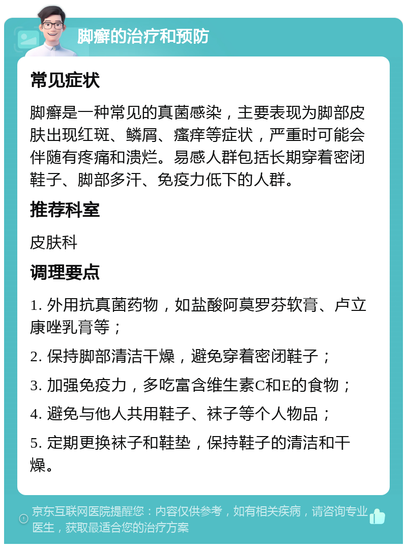 脚癣的治疗和预防 常见症状 脚癣是一种常见的真菌感染，主要表现为脚部皮肤出现红斑、鳞屑、瘙痒等症状，严重时可能会伴随有疼痛和溃烂。易感人群包括长期穿着密闭鞋子、脚部多汗、免疫力低下的人群。 推荐科室 皮肤科 调理要点 1. 外用抗真菌药物，如盐酸阿莫罗芬软膏、卢立康唑乳膏等； 2. 保持脚部清洁干燥，避免穿着密闭鞋子； 3. 加强免疫力，多吃富含维生素C和E的食物； 4. 避免与他人共用鞋子、袜子等个人物品； 5. 定期更换袜子和鞋垫，保持鞋子的清洁和干燥。