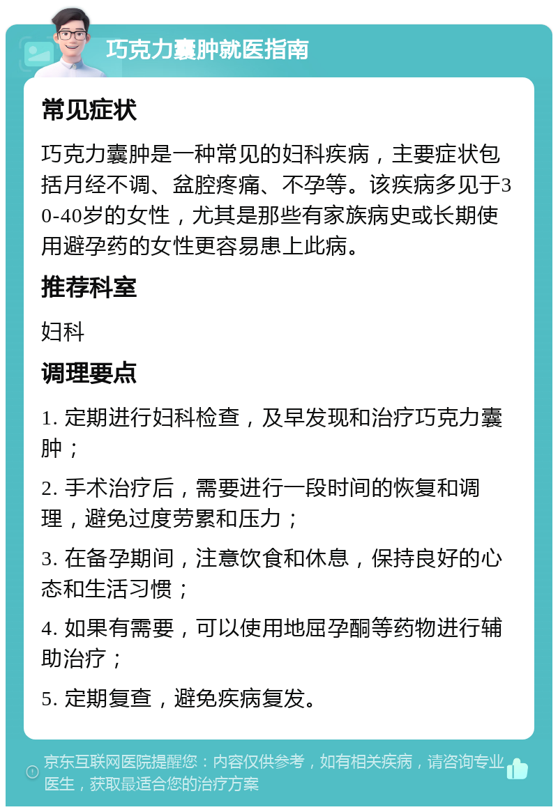 巧克力囊肿就医指南 常见症状 巧克力囊肿是一种常见的妇科疾病，主要症状包括月经不调、盆腔疼痛、不孕等。该疾病多见于30-40岁的女性，尤其是那些有家族病史或长期使用避孕药的女性更容易患上此病。 推荐科室 妇科 调理要点 1. 定期进行妇科检查，及早发现和治疗巧克力囊肿； 2. 手术治疗后，需要进行一段时间的恢复和调理，避免过度劳累和压力； 3. 在备孕期间，注意饮食和休息，保持良好的心态和生活习惯； 4. 如果有需要，可以使用地屈孕酮等药物进行辅助治疗； 5. 定期复查，避免疾病复发。