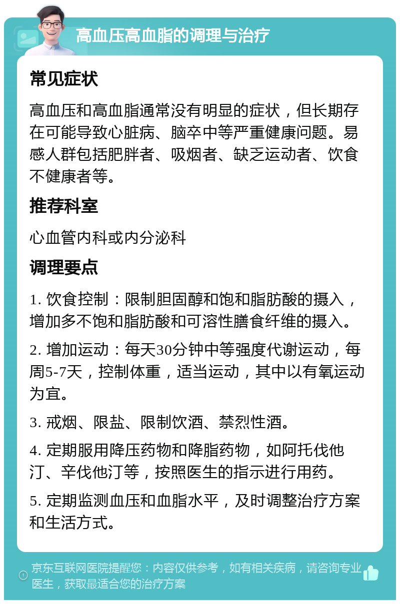 高血压高血脂的调理与治疗 常见症状 高血压和高血脂通常没有明显的症状，但长期存在可能导致心脏病、脑卒中等严重健康问题。易感人群包括肥胖者、吸烟者、缺乏运动者、饮食不健康者等。 推荐科室 心血管内科或内分泌科 调理要点 1. 饮食控制：限制胆固醇和饱和脂肪酸的摄入，增加多不饱和脂肪酸和可溶性膳食纤维的摄入。 2. 增加运动：每天30分钟中等强度代谢运动，每周5-7天，控制体重，适当运动，其中以有氧运动为宜。 3. 戒烟、限盐、限制饮酒、禁烈性酒。 4. 定期服用降压药物和降脂药物，如阿托伐他汀、辛伐他汀等，按照医生的指示进行用药。 5. 定期监测血压和血脂水平，及时调整治疗方案和生活方式。