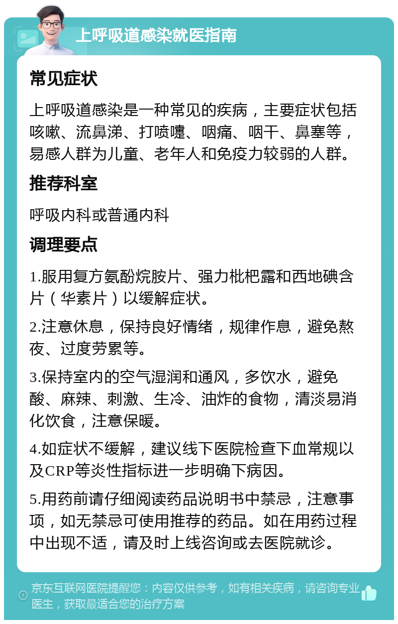 上呼吸道感染就医指南 常见症状 上呼吸道感染是一种常见的疾病，主要症状包括咳嗽、流鼻涕、打喷嚏、咽痛、咽干、鼻塞等，易感人群为儿童、老年人和免疫力较弱的人群。 推荐科室 呼吸内科或普通内科 调理要点 1.服用复方氨酚烷胺片、强力枇杷露和西地碘含片（华素片）以缓解症状。 2.注意休息，保持良好情绪，规律作息，避免熬夜、过度劳累等。 3.保持室内的空气湿润和通风，多饮水，避免酸、麻辣、刺激、生冷、油炸的食物，清淡易消化饮食，注意保暖。 4.如症状不缓解，建议线下医院检查下血常规以及CRP等炎性指标进一步明确下病因。 5.用药前请仔细阅读药品说明书中禁忌，注意事项，如无禁忌可使用推荐的药品。如在用药过程中出现不适，请及时上线咨询或去医院就诊。