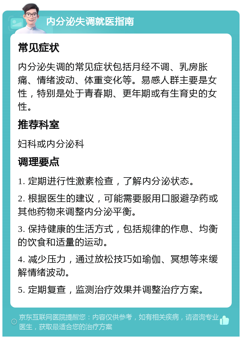 内分泌失调就医指南 常见症状 内分泌失调的常见症状包括月经不调、乳房胀痛、情绪波动、体重变化等。易感人群主要是女性，特别是处于青春期、更年期或有生育史的女性。 推荐科室 妇科或内分泌科 调理要点 1. 定期进行性激素检查，了解内分泌状态。 2. 根据医生的建议，可能需要服用口服避孕药或其他药物来调整内分泌平衡。 3. 保持健康的生活方式，包括规律的作息、均衡的饮食和适量的运动。 4. 减少压力，通过放松技巧如瑜伽、冥想等来缓解情绪波动。 5. 定期复查，监测治疗效果并调整治疗方案。