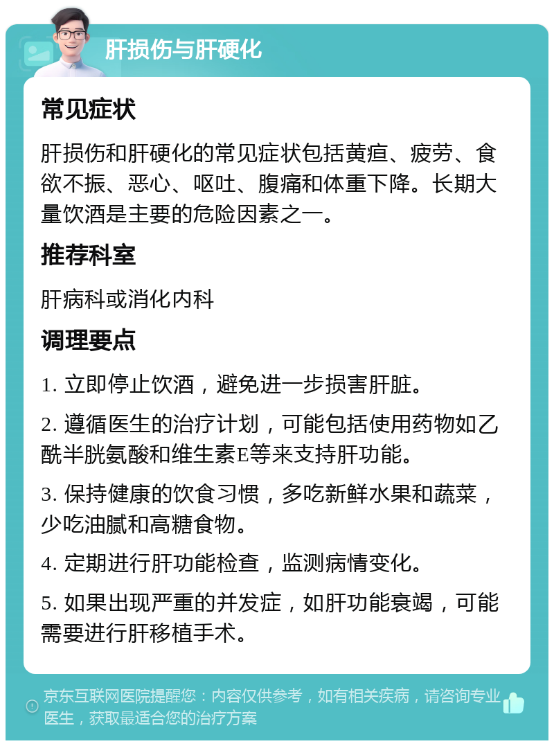 肝损伤与肝硬化 常见症状 肝损伤和肝硬化的常见症状包括黄疸、疲劳、食欲不振、恶心、呕吐、腹痛和体重下降。长期大量饮酒是主要的危险因素之一。 推荐科室 肝病科或消化内科 调理要点 1. 立即停止饮酒，避免进一步损害肝脏。 2. 遵循医生的治疗计划，可能包括使用药物如乙酰半胱氨酸和维生素E等来支持肝功能。 3. 保持健康的饮食习惯，多吃新鲜水果和蔬菜，少吃油腻和高糖食物。 4. 定期进行肝功能检查，监测病情变化。 5. 如果出现严重的并发症，如肝功能衰竭，可能需要进行肝移植手术。