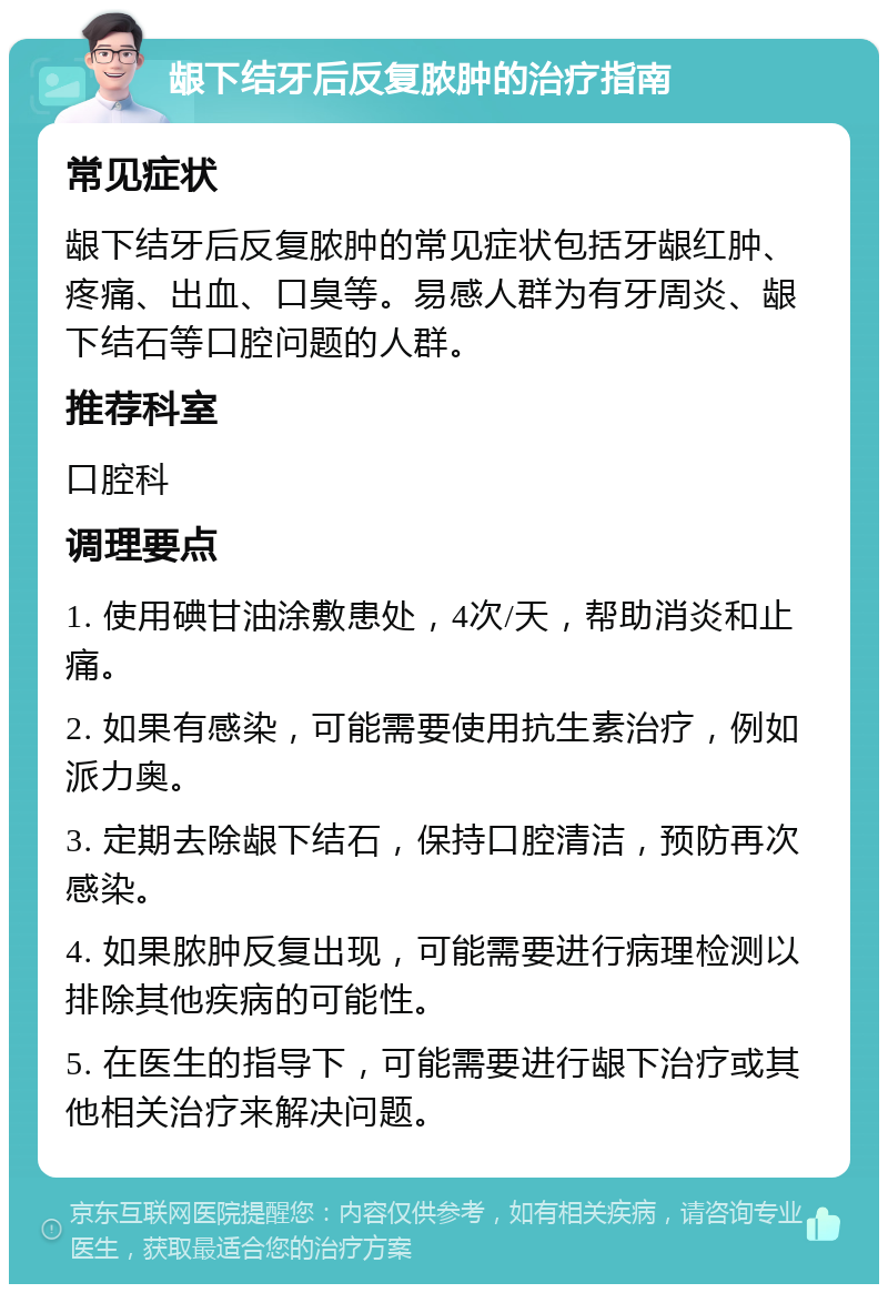 龈下结牙后反复脓肿的治疗指南 常见症状 龈下结牙后反复脓肿的常见症状包括牙龈红肿、疼痛、出血、口臭等。易感人群为有牙周炎、龈下结石等口腔问题的人群。 推荐科室 口腔科 调理要点 1. 使用碘甘油涂敷患处，4次/天，帮助消炎和止痛。 2. 如果有感染，可能需要使用抗生素治疗，例如派力奥。 3. 定期去除龈下结石，保持口腔清洁，预防再次感染。 4. 如果脓肿反复出现，可能需要进行病理检测以排除其他疾病的可能性。 5. 在医生的指导下，可能需要进行龈下治疗或其他相关治疗来解决问题。