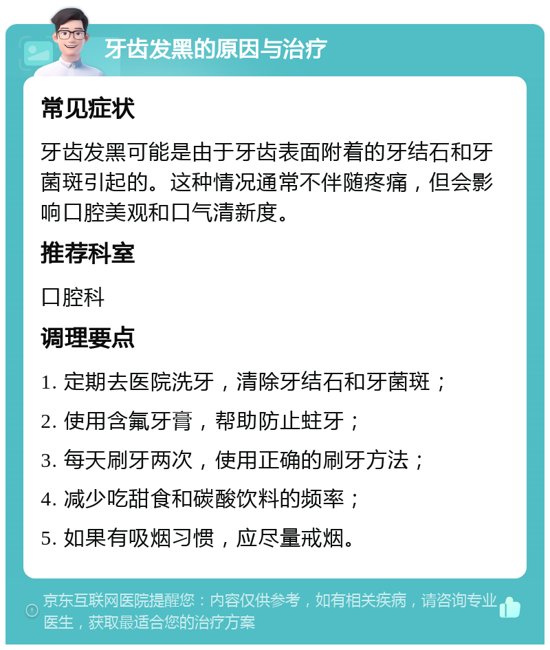 牙齿发黑的原因与治疗 常见症状 牙齿发黑可能是由于牙齿表面附着的牙结石和牙菌斑引起的。这种情况通常不伴随疼痛，但会影响口腔美观和口气清新度。 推荐科室 口腔科 调理要点 1. 定期去医院洗牙，清除牙结石和牙菌斑； 2. 使用含氟牙膏，帮助防止蛀牙； 3. 每天刷牙两次，使用正确的刷牙方法； 4. 减少吃甜食和碳酸饮料的频率； 5. 如果有吸烟习惯，应尽量戒烟。