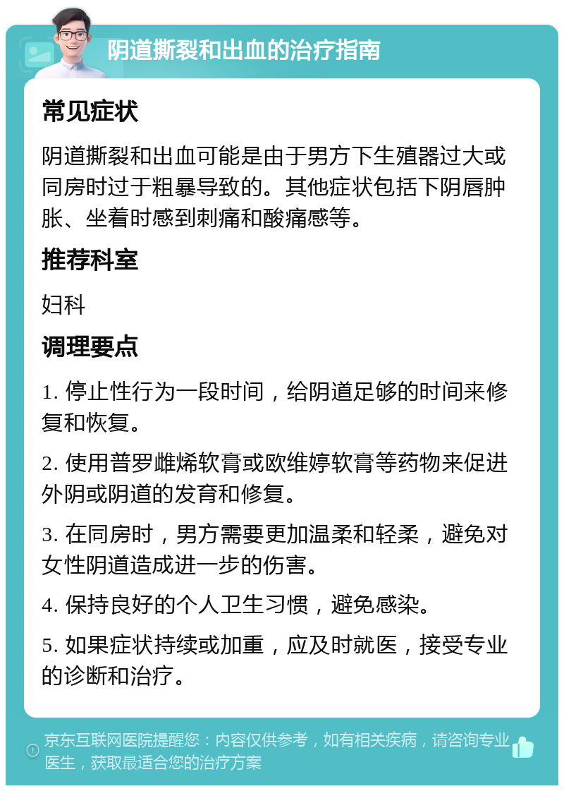 阴道撕裂和出血的治疗指南 常见症状 阴道撕裂和出血可能是由于男方下生殖器过大或同房时过于粗暴导致的。其他症状包括下阴唇肿胀、坐着时感到刺痛和酸痛感等。 推荐科室 妇科 调理要点 1. 停止性行为一段时间，给阴道足够的时间来修复和恢复。 2. 使用普罗雌烯软膏或欧维婷软膏等药物来促进外阴或阴道的发育和修复。 3. 在同房时，男方需要更加温柔和轻柔，避免对女性阴道造成进一步的伤害。 4. 保持良好的个人卫生习惯，避免感染。 5. 如果症状持续或加重，应及时就医，接受专业的诊断和治疗。