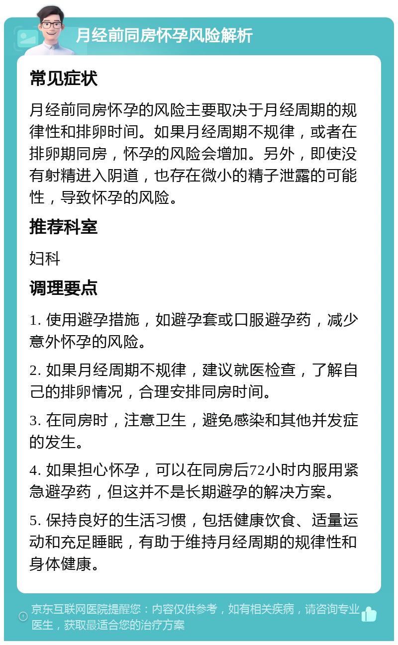 月经前同房怀孕风险解析 常见症状 月经前同房怀孕的风险主要取决于月经周期的规律性和排卵时间。如果月经周期不规律，或者在排卵期同房，怀孕的风险会增加。另外，即使没有射精进入阴道，也存在微小的精子泄露的可能性，导致怀孕的风险。 推荐科室 妇科 调理要点 1. 使用避孕措施，如避孕套或口服避孕药，减少意外怀孕的风险。 2. 如果月经周期不规律，建议就医检查，了解自己的排卵情况，合理安排同房时间。 3. 在同房时，注意卫生，避免感染和其他并发症的发生。 4. 如果担心怀孕，可以在同房后72小时内服用紧急避孕药，但这并不是长期避孕的解决方案。 5. 保持良好的生活习惯，包括健康饮食、适量运动和充足睡眠，有助于维持月经周期的规律性和身体健康。