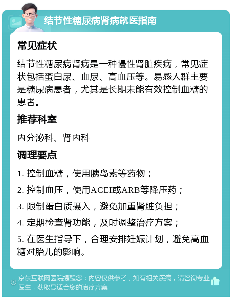 结节性糖尿病肾病就医指南 常见症状 结节性糖尿病肾病是一种慢性肾脏疾病，常见症状包括蛋白尿、血尿、高血压等。易感人群主要是糖尿病患者，尤其是长期未能有效控制血糖的患者。 推荐科室 内分泌科、肾内科 调理要点 1. 控制血糖，使用胰岛素等药物； 2. 控制血压，使用ACEI或ARB等降压药； 3. 限制蛋白质摄入，避免加重肾脏负担； 4. 定期检查肾功能，及时调整治疗方案； 5. 在医生指导下，合理安排妊娠计划，避免高血糖对胎儿的影响。