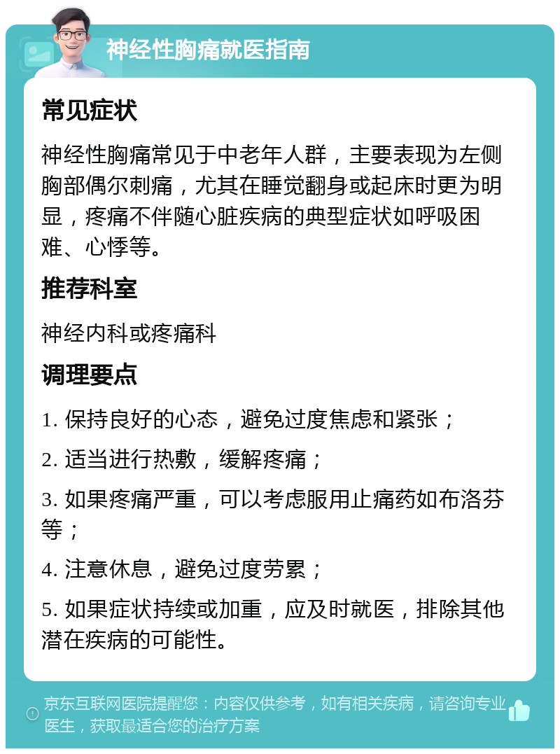 神经性胸痛就医指南 常见症状 神经性胸痛常见于中老年人群，主要表现为左侧胸部偶尔刺痛，尤其在睡觉翻身或起床时更为明显，疼痛不伴随心脏疾病的典型症状如呼吸困难、心悸等。 推荐科室 神经内科或疼痛科 调理要点 1. 保持良好的心态，避免过度焦虑和紧张； 2. 适当进行热敷，缓解疼痛； 3. 如果疼痛严重，可以考虑服用止痛药如布洛芬等； 4. 注意休息，避免过度劳累； 5. 如果症状持续或加重，应及时就医，排除其他潜在疾病的可能性。