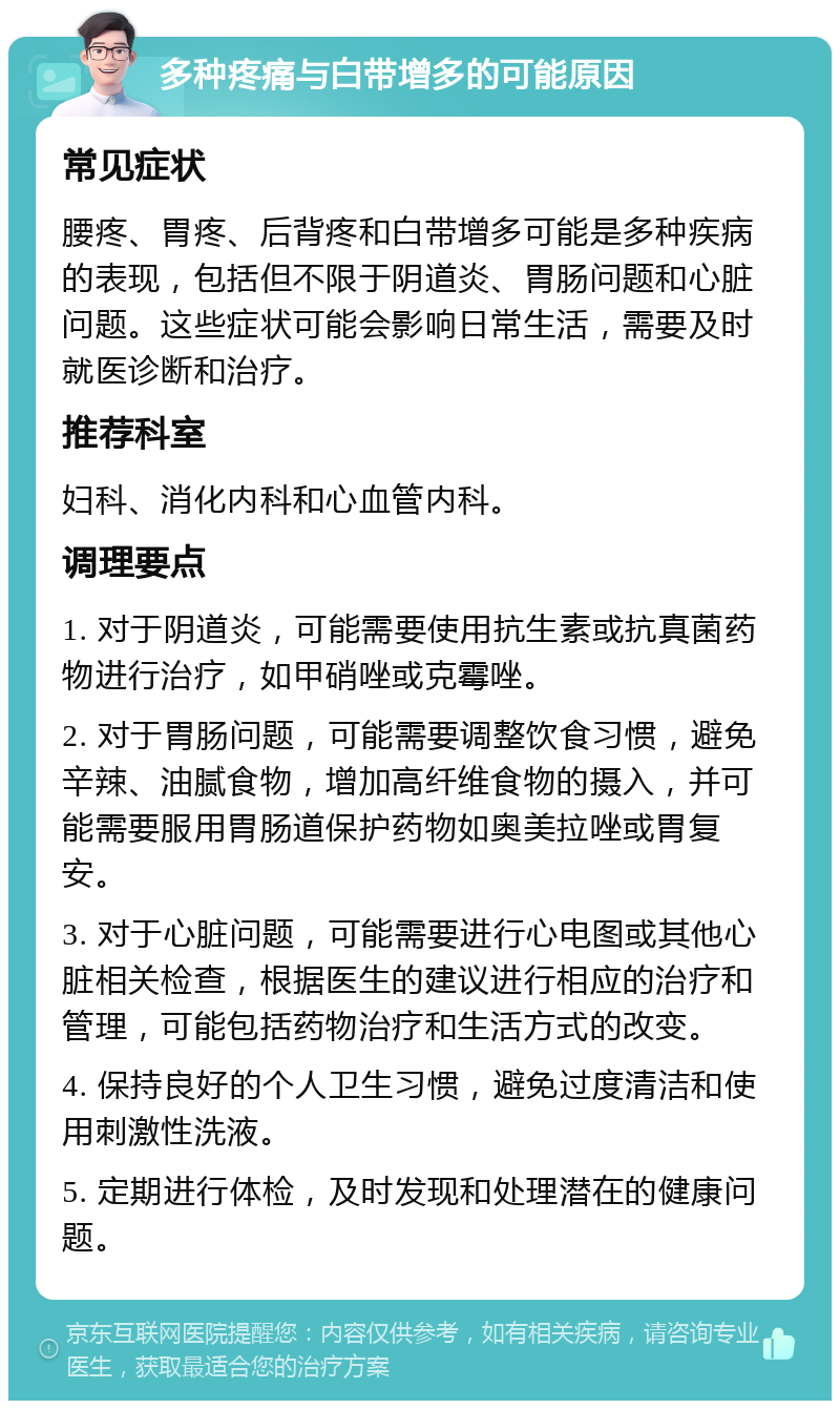 多种疼痛与白带增多的可能原因 常见症状 腰疼、胃疼、后背疼和白带增多可能是多种疾病的表现，包括但不限于阴道炎、胃肠问题和心脏问题。这些症状可能会影响日常生活，需要及时就医诊断和治疗。 推荐科室 妇科、消化内科和心血管内科。 调理要点 1. 对于阴道炎，可能需要使用抗生素或抗真菌药物进行治疗，如甲硝唑或克霉唑。 2. 对于胃肠问题，可能需要调整饮食习惯，避免辛辣、油腻食物，增加高纤维食物的摄入，并可能需要服用胃肠道保护药物如奥美拉唑或胃复安。 3. 对于心脏问题，可能需要进行心电图或其他心脏相关检查，根据医生的建议进行相应的治疗和管理，可能包括药物治疗和生活方式的改变。 4. 保持良好的个人卫生习惯，避免过度清洁和使用刺激性洗液。 5. 定期进行体检，及时发现和处理潜在的健康问题。