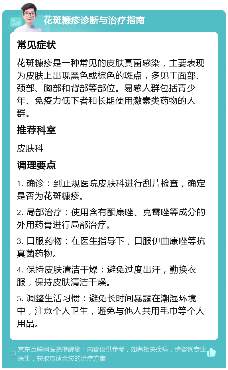 花斑糠疹诊断与治疗指南 常见症状 花斑糠疹是一种常见的皮肤真菌感染，主要表现为皮肤上出现黑色或棕色的斑点，多见于面部、颈部、胸部和背部等部位。易感人群包括青少年、免疫力低下者和长期使用激素类药物的人群。 推荐科室 皮肤科 调理要点 1. 确诊：到正规医院皮肤科进行刮片检查，确定是否为花斑糠疹。 2. 局部治疗：使用含有酮康唑、克霉唑等成分的外用药膏进行局部治疗。 3. 口服药物：在医生指导下，口服伊曲康唑等抗真菌药物。 4. 保持皮肤清洁干燥：避免过度出汗，勤换衣服，保持皮肤清洁干燥。 5. 调整生活习惯：避免长时间暴露在潮湿环境中，注意个人卫生，避免与他人共用毛巾等个人用品。