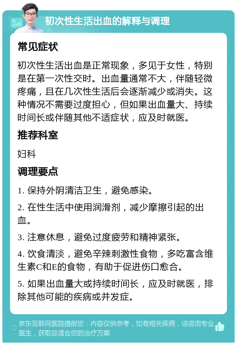 初次性生活出血的解释与调理 常见症状 初次性生活出血是正常现象，多见于女性，特别是在第一次性交时。出血量通常不大，伴随轻微疼痛，且在几次性生活后会逐渐减少或消失。这种情况不需要过度担心，但如果出血量大、持续时间长或伴随其他不适症状，应及时就医。 推荐科室 妇科 调理要点 1. 保持外阴清洁卫生，避免感染。 2. 在性生活中使用润滑剂，减少摩擦引起的出血。 3. 注意休息，避免过度疲劳和精神紧张。 4. 饮食清淡，避免辛辣刺激性食物，多吃富含维生素C和E的食物，有助于促进伤口愈合。 5. 如果出血量大或持续时间长，应及时就医，排除其他可能的疾病或并发症。