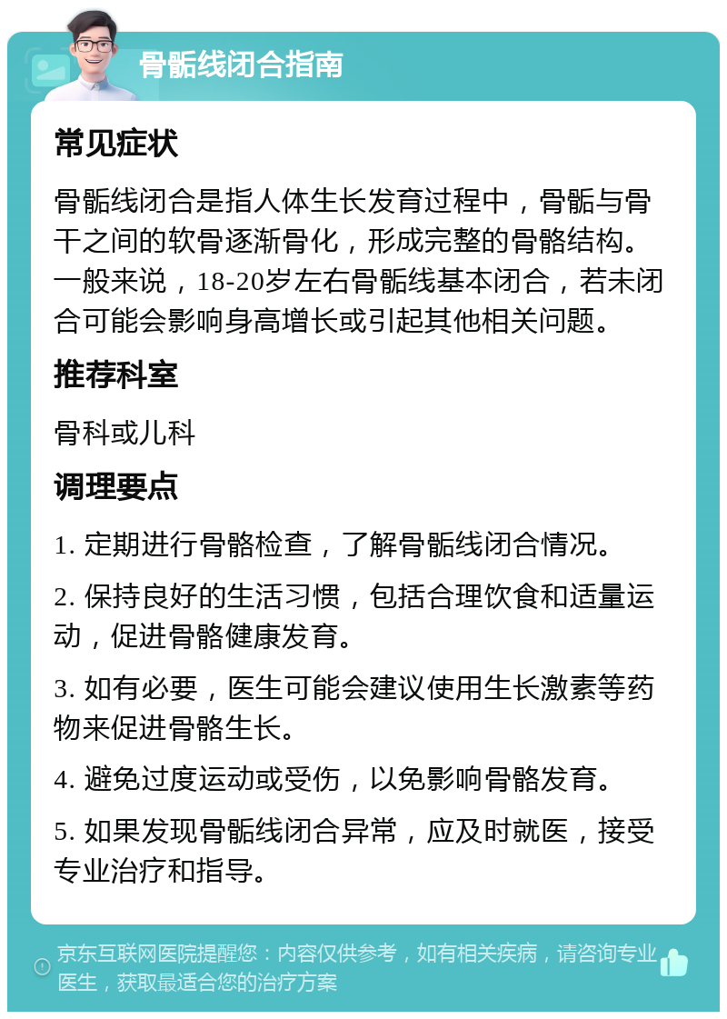 骨骺线闭合指南 常见症状 骨骺线闭合是指人体生长发育过程中，骨骺与骨干之间的软骨逐渐骨化，形成完整的骨骼结构。一般来说，18-20岁左右骨骺线基本闭合，若未闭合可能会影响身高增长或引起其他相关问题。 推荐科室 骨科或儿科 调理要点 1. 定期进行骨骼检查，了解骨骺线闭合情况。 2. 保持良好的生活习惯，包括合理饮食和适量运动，促进骨骼健康发育。 3. 如有必要，医生可能会建议使用生长激素等药物来促进骨骼生长。 4. 避免过度运动或受伤，以免影响骨骼发育。 5. 如果发现骨骺线闭合异常，应及时就医，接受专业治疗和指导。