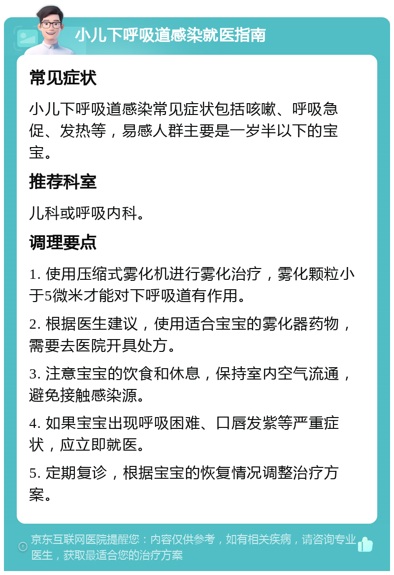 小儿下呼吸道感染就医指南 常见症状 小儿下呼吸道感染常见症状包括咳嗽、呼吸急促、发热等，易感人群主要是一岁半以下的宝宝。 推荐科室 儿科或呼吸内科。 调理要点 1. 使用压缩式雾化机进行雾化治疗，雾化颗粒小于5微米才能对下呼吸道有作用。 2. 根据医生建议，使用适合宝宝的雾化器药物，需要去医院开具处方。 3. 注意宝宝的饮食和休息，保持室内空气流通，避免接触感染源。 4. 如果宝宝出现呼吸困难、口唇发紫等严重症状，应立即就医。 5. 定期复诊，根据宝宝的恢复情况调整治疗方案。