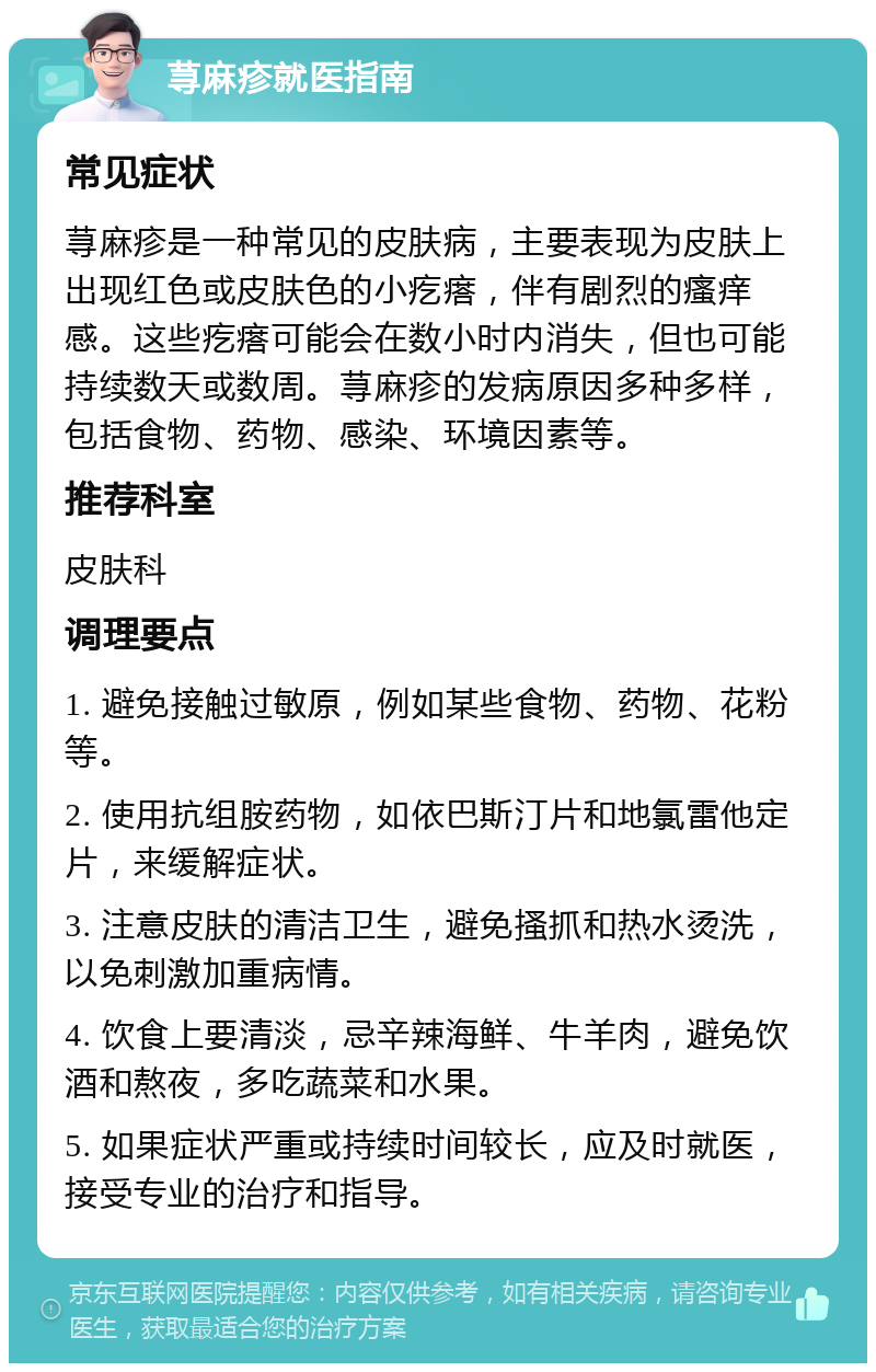 荨麻疹就医指南 常见症状 荨麻疹是一种常见的皮肤病，主要表现为皮肤上出现红色或皮肤色的小疙瘩，伴有剧烈的瘙痒感。这些疙瘩可能会在数小时内消失，但也可能持续数天或数周。荨麻疹的发病原因多种多样，包括食物、药物、感染、环境因素等。 推荐科室 皮肤科 调理要点 1. 避免接触过敏原，例如某些食物、药物、花粉等。 2. 使用抗组胺药物，如依巴斯汀片和地氯雷他定片，来缓解症状。 3. 注意皮肤的清洁卫生，避免搔抓和热水烫洗，以免刺激加重病情。 4. 饮食上要清淡，忌辛辣海鲜、牛羊肉，避免饮酒和熬夜，多吃蔬菜和水果。 5. 如果症状严重或持续时间较长，应及时就医，接受专业的治疗和指导。